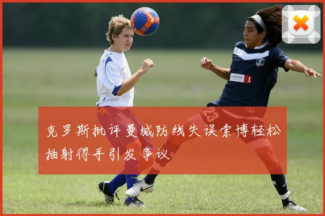 克罗斯批评曼城防线失误索博轻松抽射得手引发争议