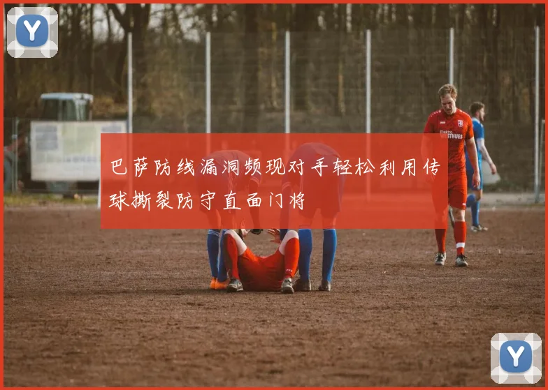 巴萨防线漏洞频现对手轻松利用传球撕裂防守直面门将