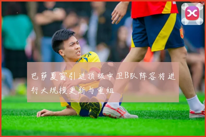 巴萨夏窗引进顶级中卫B队阵容将进行大规模更新与重组