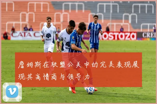 詹姆斯在联盟公关中的完美表现展现其高情商与领导力