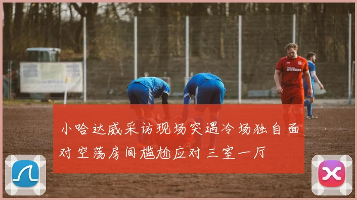 小哈达威采访现场突遇冷场独自面对空荡房间尴尬应对三室一厅