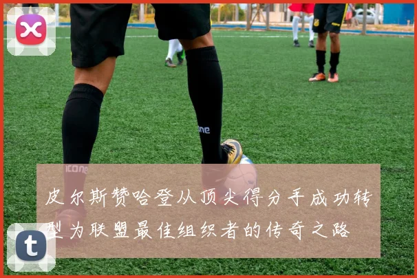皮尔斯赞哈登从顶尖得分手成功转型为联盟最佳组织者的传奇之路