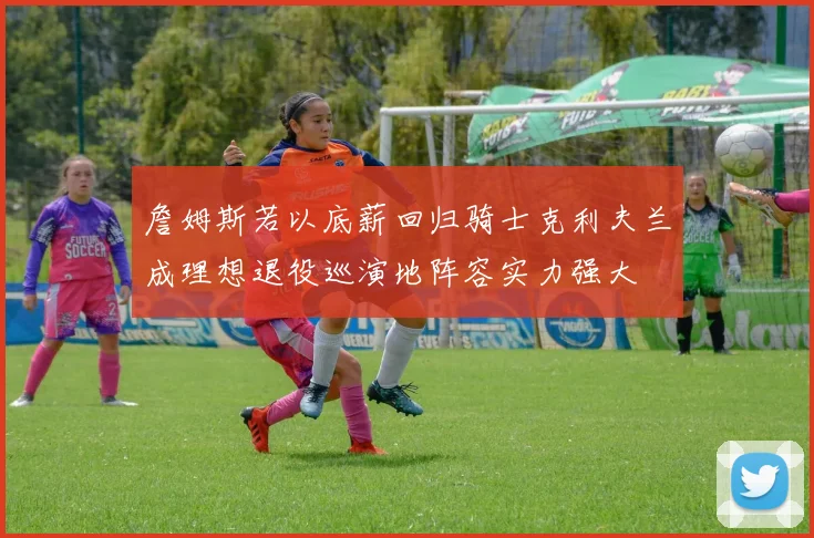 詹姆斯若以底薪回归骑士克利夫兰成理想退役巡演地阵容实力强大