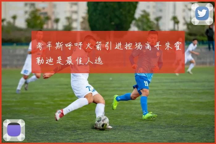 考辛斯呼吁火箭引进控场高手朱霍勒迪是最佳人选