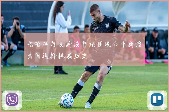 老哈珀与麦迪谈首轮困境公牛新援为何选择挑战历史