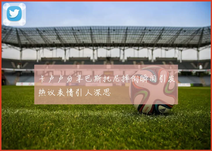 卡卢卢分享巴斯托尼摔倒瞬间引发热议表情引人深思