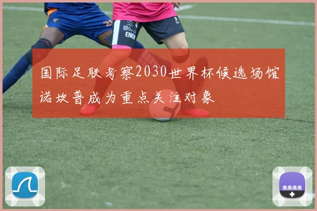国际足联考察2030世界杯候选场馆诺坎普成为重点关注对象