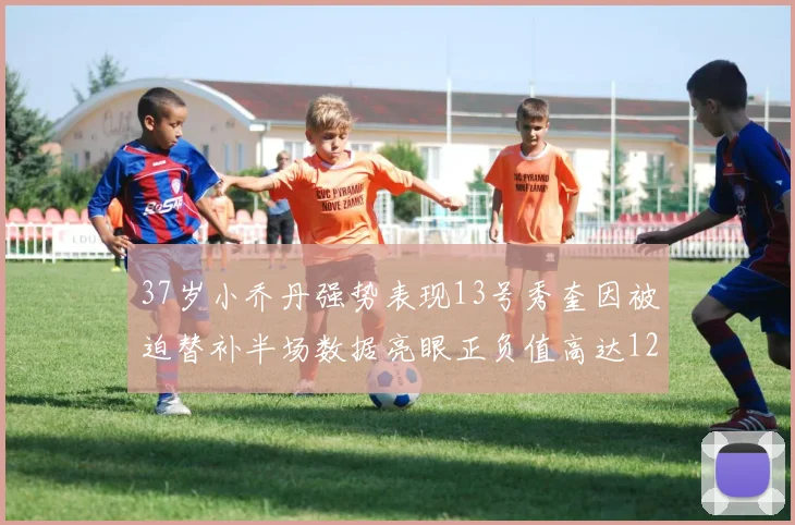 37岁小乔丹强势表现13号秀奎因被迫替补半场数据亮眼正负值高达12
