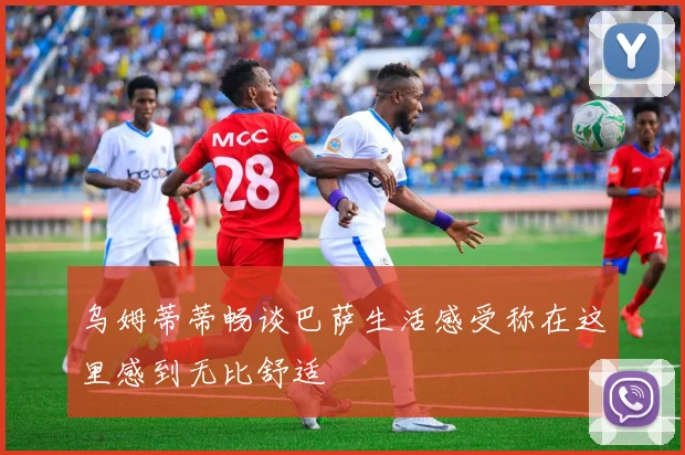 乌姆蒂蒂畅谈巴萨生活感受称在这里感到无比舒适
