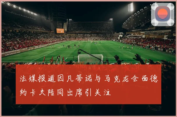 法媒报道因凡蒂诺与马克龙会面德约卡夫陪同出席引关注